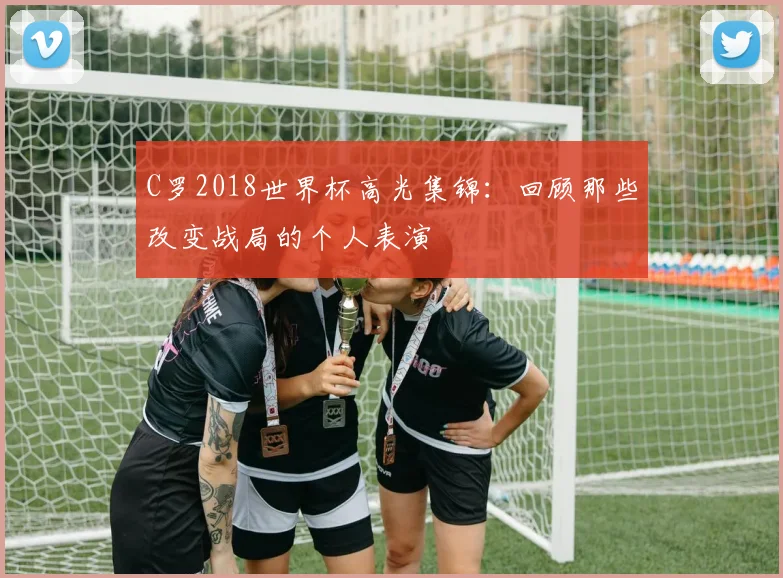 C罗2018世界杯高光集锦：回顾那些改变战局的个人表演