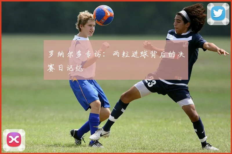 罗纳尔多专访：两粒进球背后的决赛日记忆