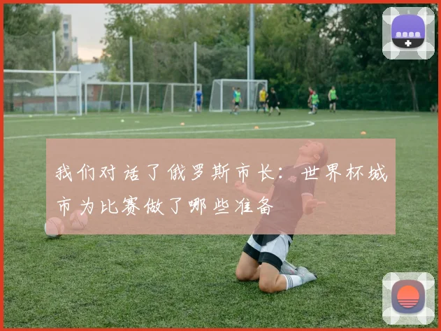 我们对话了俄罗斯市长：世界杯城市为比赛做了哪些准备
