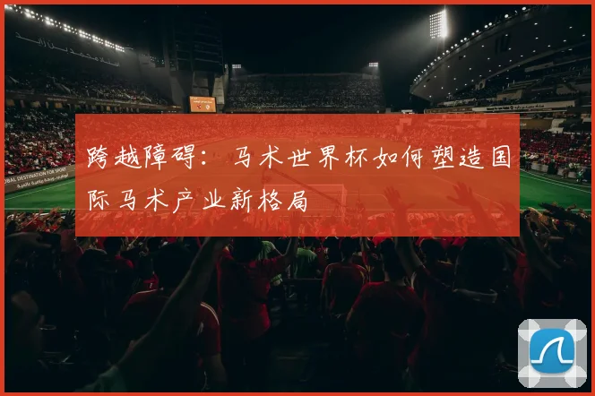 跨越障碍：马术世界杯如何塑造国际马术产业新格局