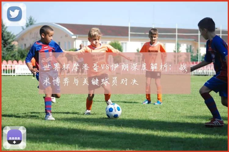 世界杯摩洛哥vs伊朗深度解析：战术博弈与关键球员对决