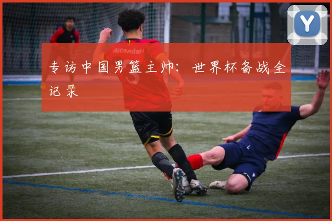 专访中国男篮主帅：世界杯备战全记录